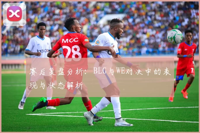 赛后复盘分析：BLG与WE对决中的表现与状态解析