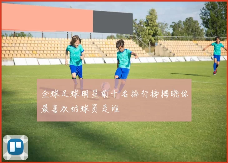 全球足球明星前十名排行榜揭晓你最喜欢的球员是谁