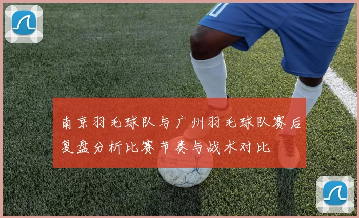 南京羽毛球队与广州羽毛球队赛后复盘分析比赛节奏与战术对比