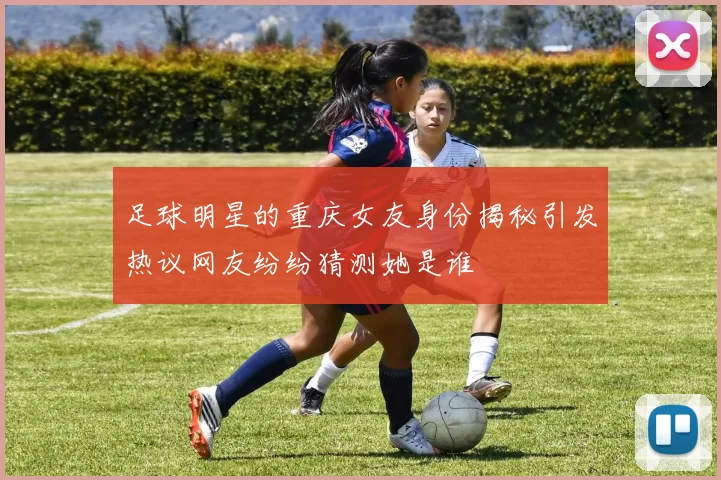 足球明星的重庆女友身份揭秘引发热议网友纷纷猜测她是谁