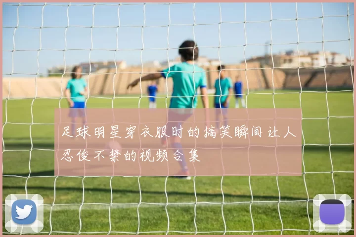 足球明星穿衣服时的搞笑瞬间让人忍俊不禁的视频合集