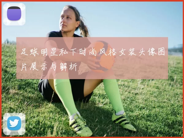 足球明星私下时尚风格女装头像图片展示与解析