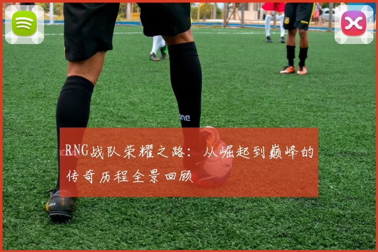 RNG战队荣耀之路：从崛起到巅峰的传奇历程全景回顾