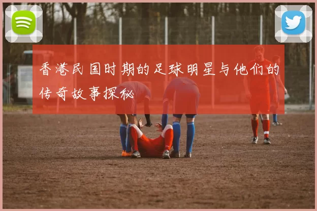 香港民国时期的足球明星与他们的传奇故事探秘