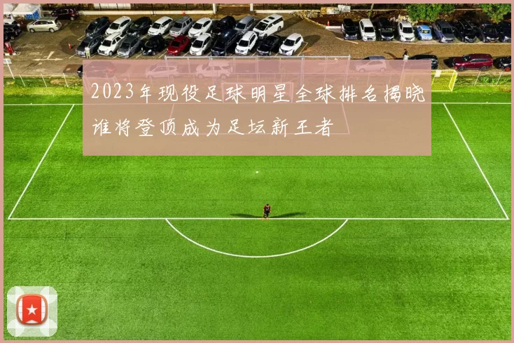 2023年现役足球明星全球排名揭晓谁将登顶成为足坛新王者