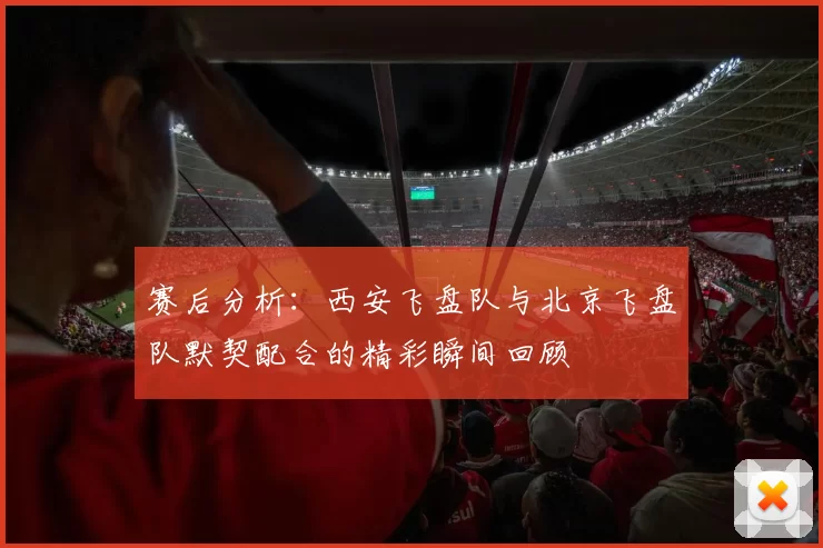 赛后分析：西安飞盘队与北京飞盘队默契配合的精彩瞬间回顾
