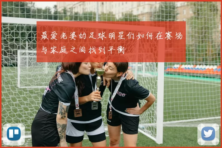最爱老婆的足球明星们如何在赛场与家庭之间找到平衡