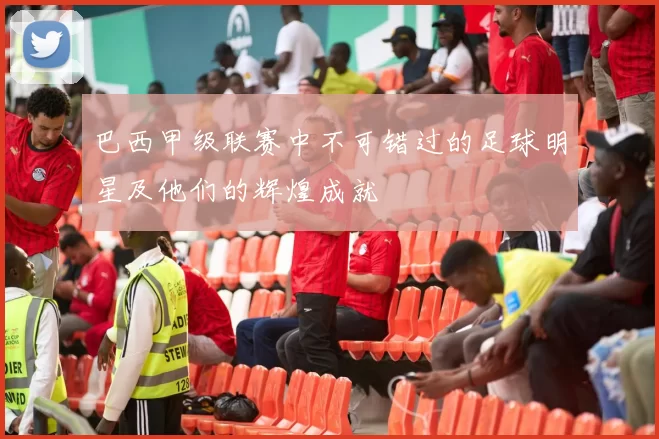 巴西甲级联赛中不可错过的足球明星及他们的辉煌成就