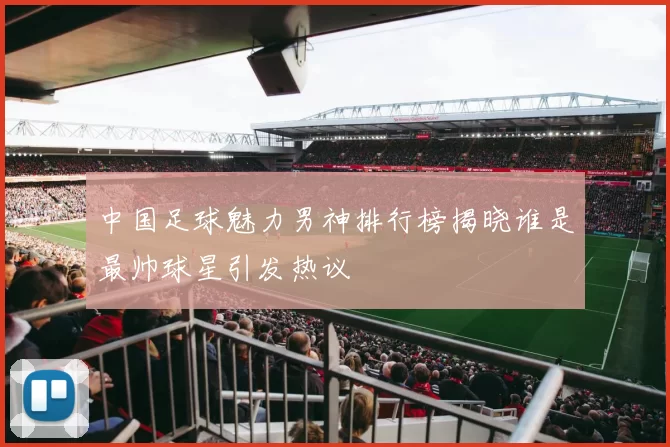 中国足球魅力男神排行榜揭晓谁是最帅球星引发热议
