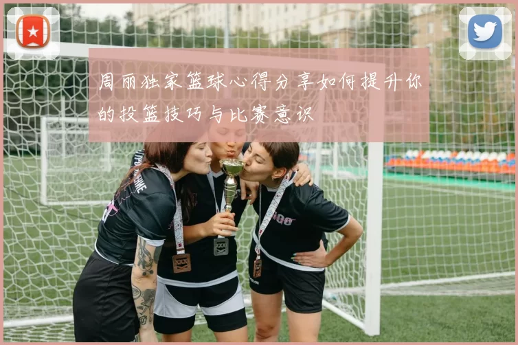周丽独家篮球心得分享如何提升你的投篮技巧与比赛意识