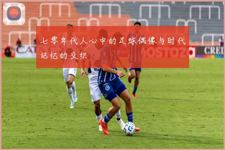 七零年代人心中的足球偶像与时代记忆的交织
