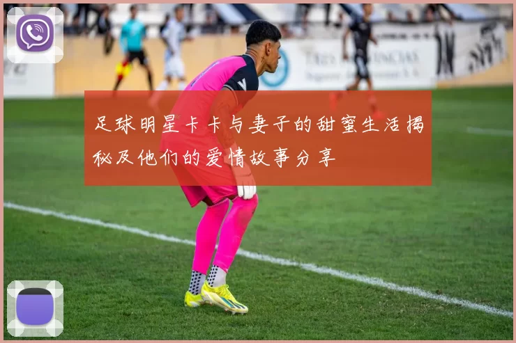 足球明星卡卡与妻子的甜蜜生活揭秘及他们的爱情故事分享