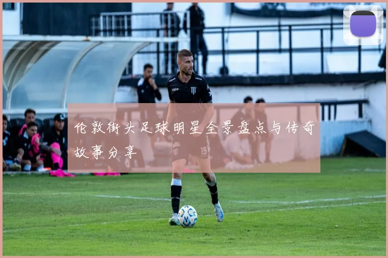 伦敦街头足球明星全景盘点与传奇故事分享