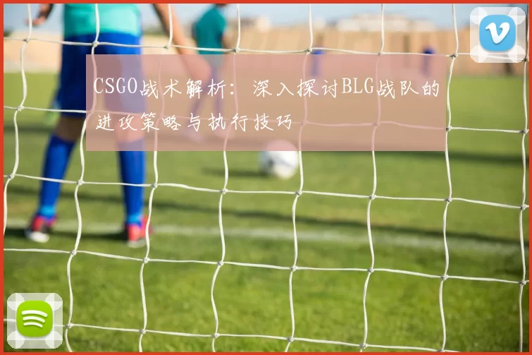 CSGO战术解析：深入探讨BLG战队的进攻策略与执行技巧