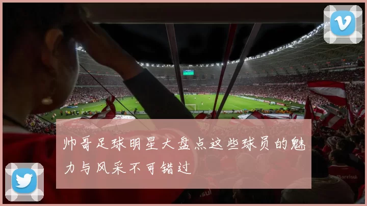 帅哥足球明星大盘点这些球员的魅力与风采不可错过