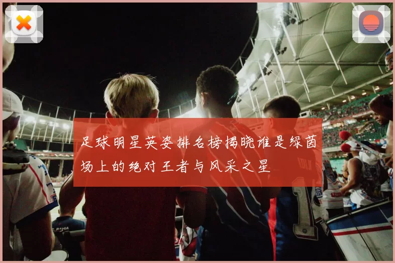 足球明星英姿排名榜揭晓谁是绿茵场上的绝对王者与风采之星