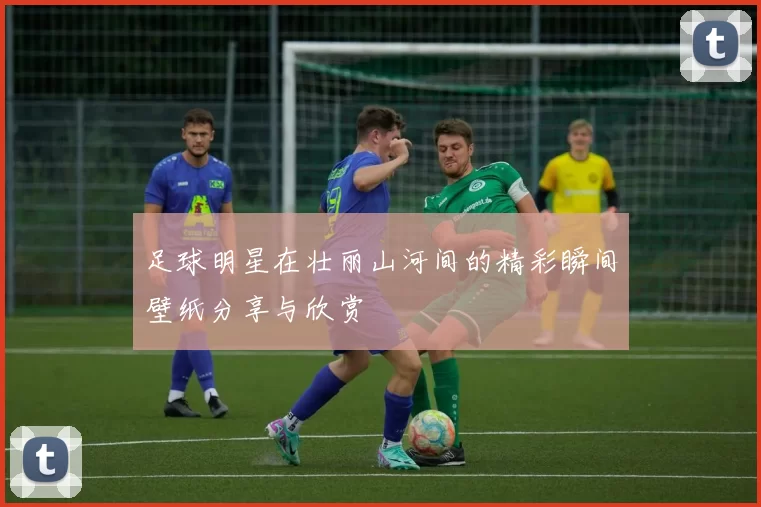 足球明星在壮丽山河间的精彩瞬间壁纸分享与欣赏