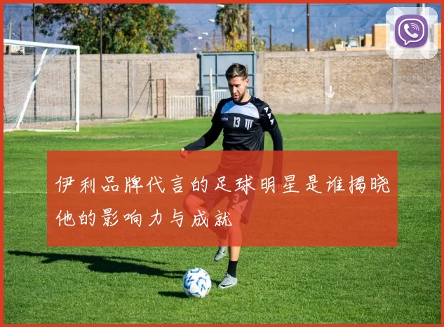 伊利品牌代言的足球明星是谁揭晓他的影响力与成就