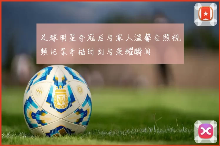 足球明星夺冠后与家人温馨合照视频记录幸福时刻与荣耀瞬间