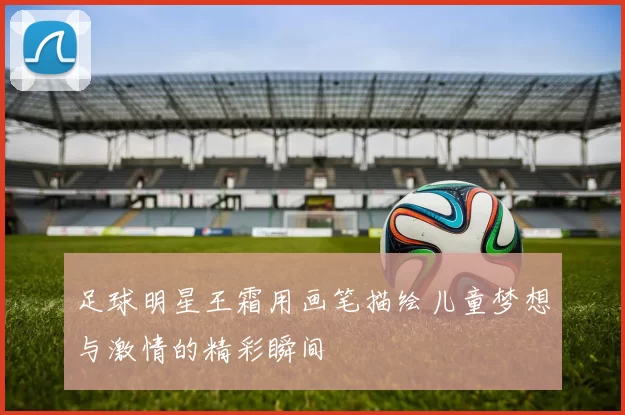 足球明星王霜用画笔描绘儿童梦想与激情的精彩瞬间