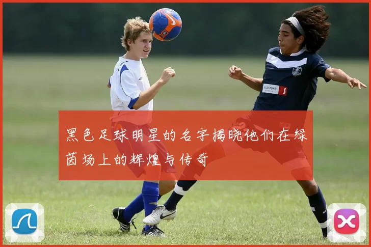 黑色足球明星的名字揭晓他们在绿茵场上的辉煌与传奇
