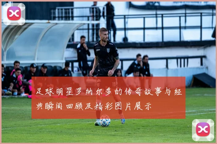 足球明星罗纳尔多的传奇故事与经典瞬间回顾及精彩图片展示