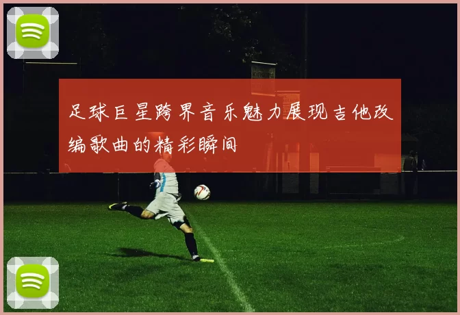 足球巨星跨界音乐魅力展现吉他改编歌曲的精彩瞬间