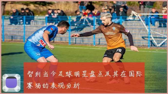 智利当今足球明星盘点及其在国际赛场的表现分析