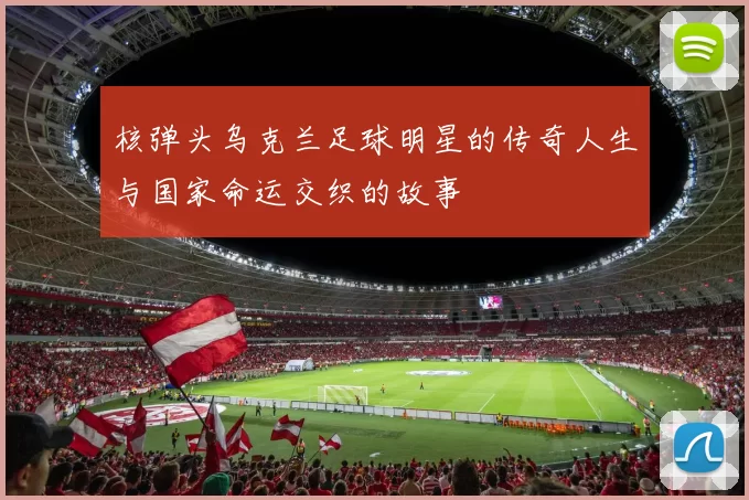核弹头乌克兰足球明星的传奇人生与国家命运交织的故事