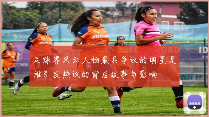 足球界风云人物最具争议的明星是谁引发热议的背后故事与影响