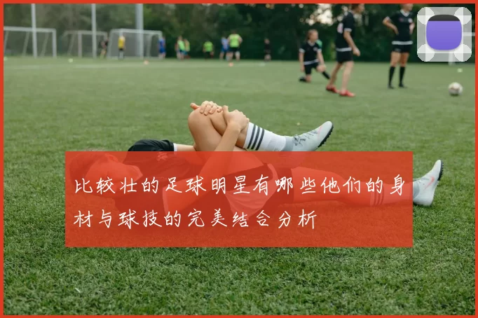 比较壮的足球明星有哪些他们的身材与球技的完美结合分析