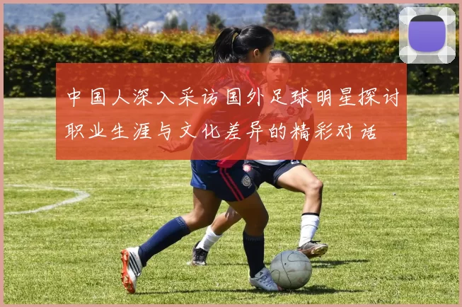 中国人深入采访国外足球明星探讨职业生涯与文化差异的精彩对话