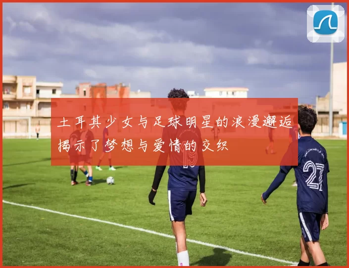 土耳其少女与足球明星的浪漫邂逅揭示了梦想与爱情的交织