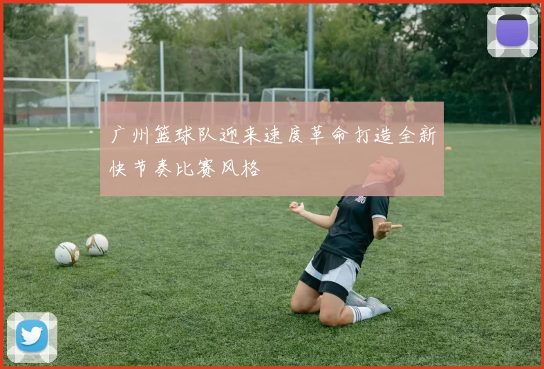 广州篮球队迎来速度革命打造全新快节奏比赛风格