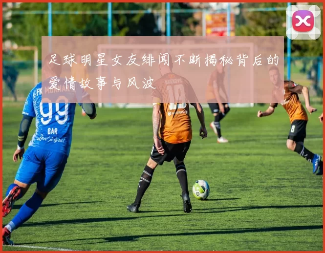 足球明星女友绯闻不断揭秘背后的爱情故事与风波