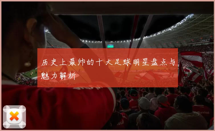 历史上最帅的十大足球明星盘点与魅力解析