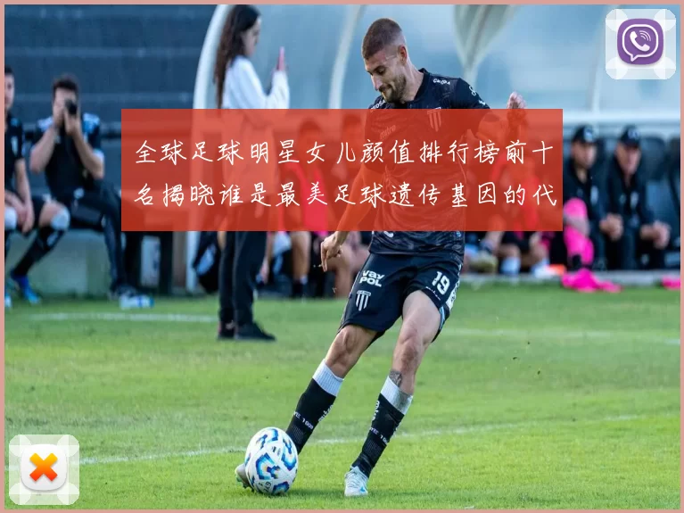 全球足球明星女儿颜值排行榜前十名揭晓谁是最美足球遗传基因的代表