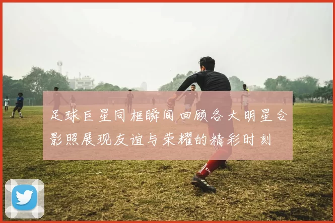 足球巨星同框瞬间回顾各大明星合影照展现友谊与荣耀的精彩时刻