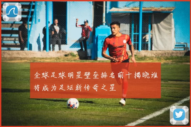 全球足球明星壁垒排名前十揭晓谁将成为足坛新传奇之星