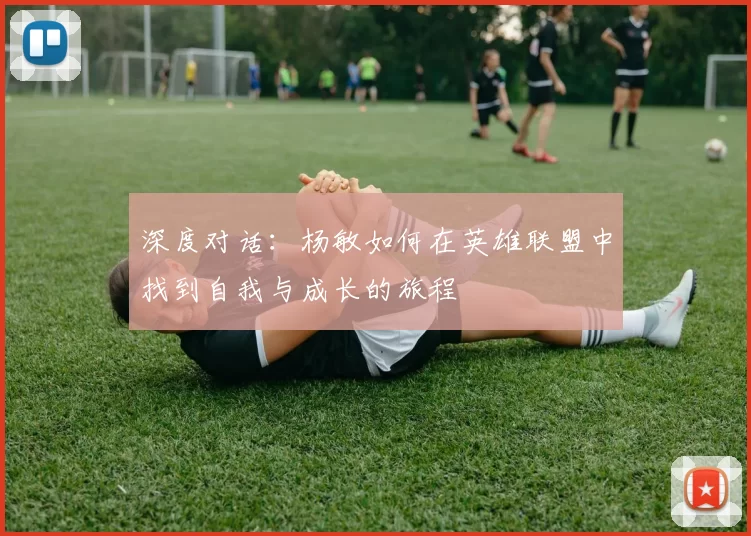 深度对话：杨敏如何在英雄联盟中找到自我与成长的旅程