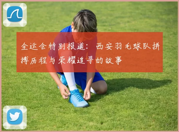 全运会特别报道：西安羽毛球队拼搏历程与荣耀追寻的故事