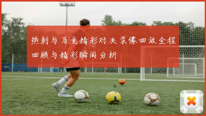 热刺与马竞精彩对决录像回放全程回顾与精彩瞬间分析