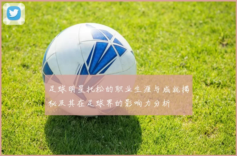 足球明星托松的职业生涯与成就揭秘及其在足球界的影响力分析
