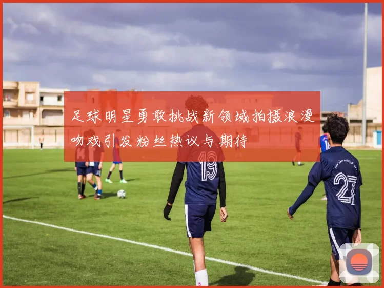 足球明星勇敢挑战新领域拍摄浪漫吻戏引发粉丝热议与期待