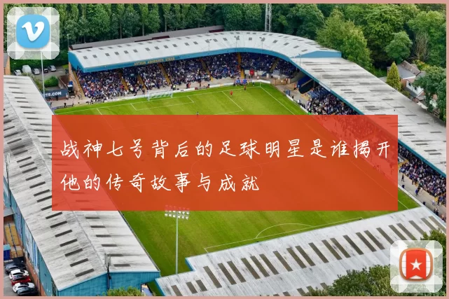 战神七号背后的足球明星是谁揭开他的传奇故事与成就