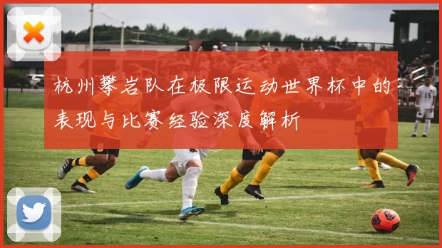 杭州攀岩队在极限运动世界杯中的表现与比赛经验深度解析