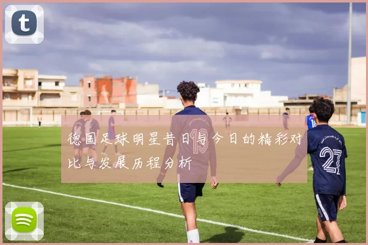 德国足球明星昔日与今日的精彩对比与发展历程分析