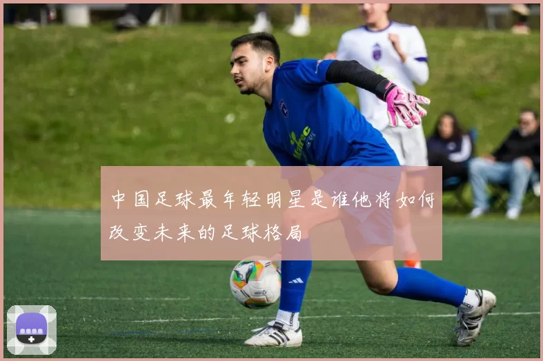 中国足球最年轻明星是谁他将如何改变未来的足球格局
