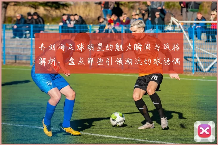 齐刘海足球明星的魅力瞬间与风格解析，盘点那些引领潮流的球场偶像