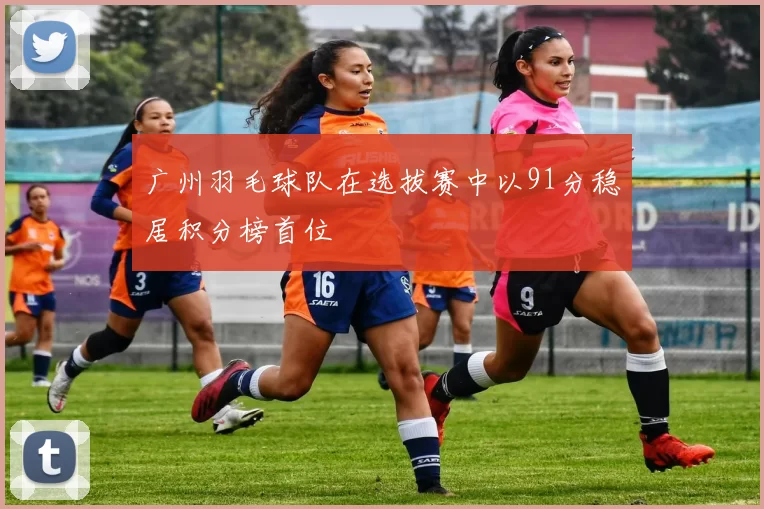 广州羽毛球队在选拔赛中以91分稳居积分榜首位